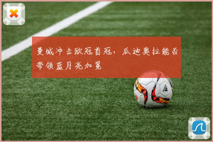 曼城冲击欧冠首冠,瓜迪奥拉能否带领蓝月亮加冕
