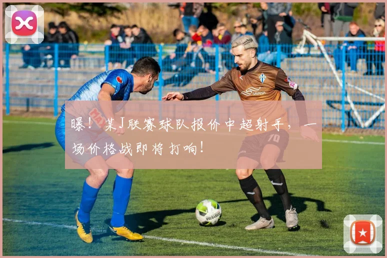 曝！某J联赛球队报价中超射手，一场价格战即将打响！