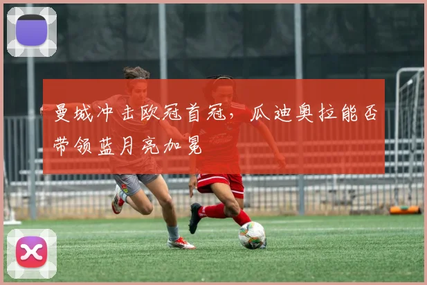 曼城冲击欧冠首冠，瓜迪奥拉能否带领蓝月亮加冕